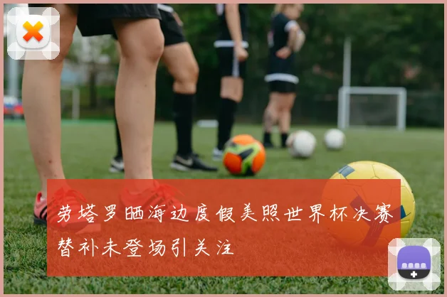 劳塔罗晒海边度假美照世界杯决赛替补未登场引关注