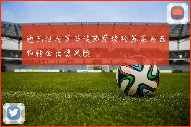 迪巴拉与罗马谈降薪续约苏莱或面临转会出售风险
