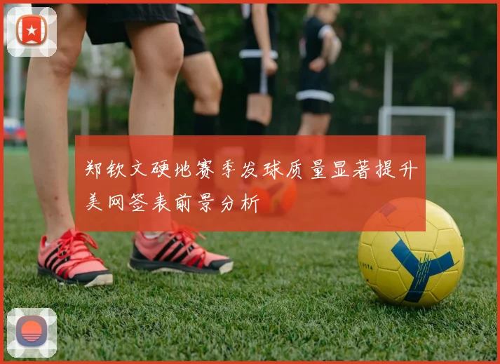 郑钦文硬地赛季发球质量显著提升美网签表前景分析