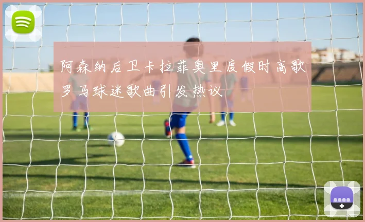 阿森纳后卫卡拉菲奥里度假时高歌罗马球迷歌曲引发热议
